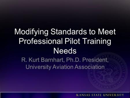 Modifying Standards to Meet Professional Pilot Training Needs R. Kurt Barnhart, Ph.D. President, University Aviation Association.
