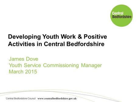 Central Bedfordshire Council www.centralbedfordshire.gov.uk Developing Youth Work & Positive Activities in Central Bedfordshire James Dove Youth Service.