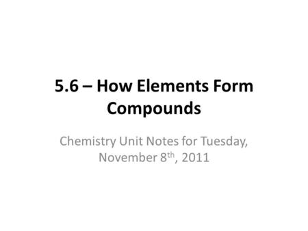 5.6 – How Elements Form Compounds Chemistry Unit Notes for Tuesday, November 8 th, 2011.