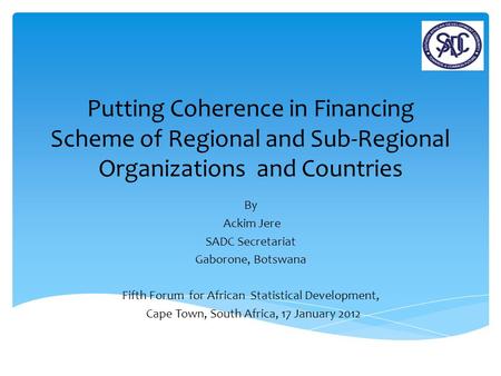 Putting Coherence in Financing Scheme of Regional and Sub-Regional Organizations and Countries By Ackim Jere SADC Secretariat Gaborone, Botswana Fifth.