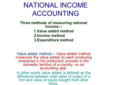 NATIONAL INCOME ACCOUNTING Three methods of measuring national income:-- 1.Value added method 2.Income method 3.Expenditure method Value added method:--