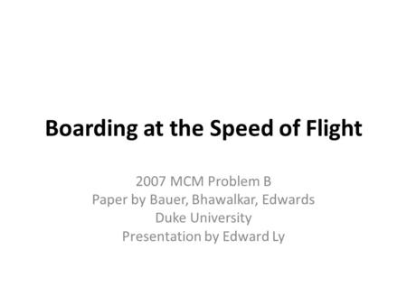 Boarding at the Speed of Flight 2007 MCM Problem B Paper by Bauer, Bhawalkar, Edwards Duke University Presentation by Edward Ly.
