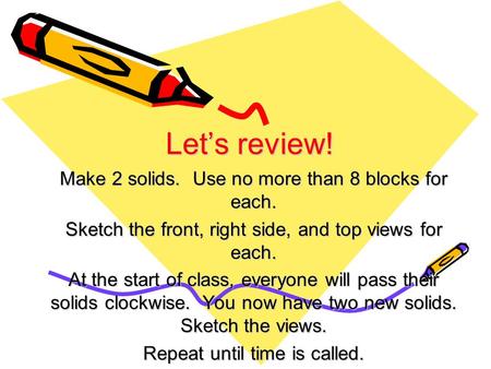 Let’s review! Make 2 solids. Use no more than 8 blocks for each. Sketch the front, right side, and top views for each. At the start of class, everyone.