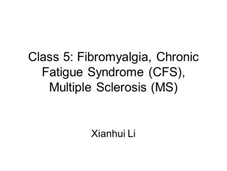 Class 5: Fibromyalgia, Chronic Fatigue Syndrome (CFS), Multiple Sclerosis (MS) Xianhui Li.
