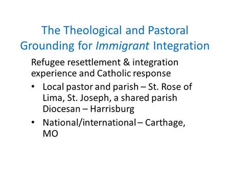 The Theological and Pastoral Grounding for Immigrant Integration Refugee resettlement & integration experience and Catholic response Local pastor and parish.