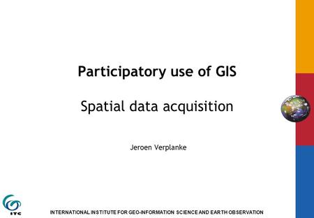 INTERNATIONAL INSTITUTE FOR GEO-INFORMATION SCIENCE AND EARTH OBSERVATION Participatory use of GIS Spatial data acquisition Jeroen Verplanke.