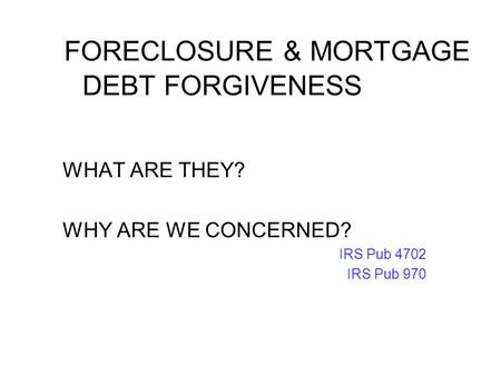 FORECLOSURE & MORTGAGE DEBT FORGIVENESS WHAT ARE THEY? WHY ARE WE CONCERNED? IRS Pub 4702 IRS Pub 970.