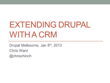 EXTENDING DRUPAL WITH A CRM Drupal Melbourne, Jan 8 th, 2013 Chris