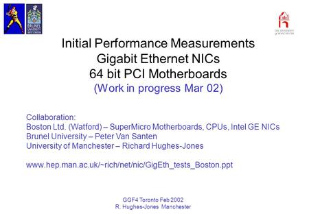 GGF4 Toronto Feb 2002 R. Hughes-Jones Manchester Initial Performance Measurements Gigabit Ethernet NICs 64 bit PCI Motherboards (Work in progress Mar 02)
