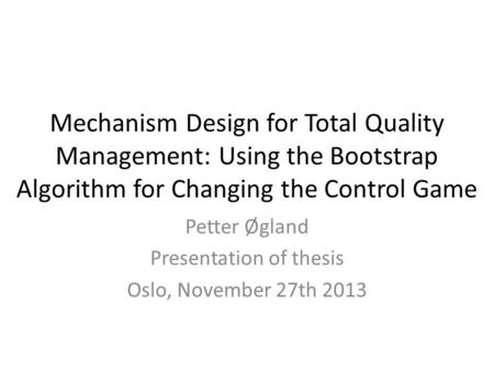 Mechanism Design for Total Quality Management: Using the Bootstrap Algorithm for Changing the Control Game Petter Øgland Presentation of thesis Oslo, November.