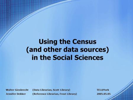 Using the Census (and other data sources) in the Social Sciences Walter Giesbrecht (Data Librarian, Scott Library) Jennifer Dekker (Reference Librarian,