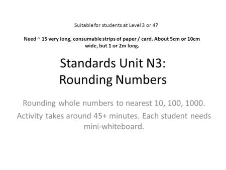 Standards Unit N3: Rounding Numbers Rounding whole numbers to nearest 10, 100, 1000. Activity takes around 45+ minutes. Each student needs mini-whiteboard.