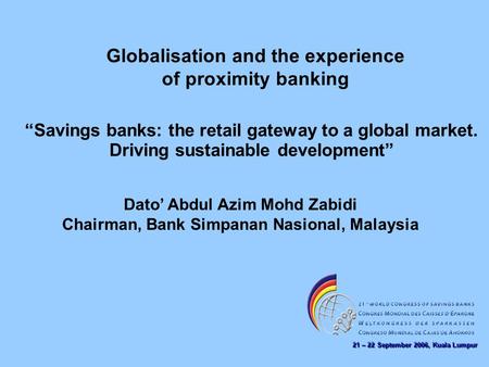 21 – 22 September 2006, Kuala Lumpur Globalisation and the experience of proximity banking Dato’ Abdul Azim Mohd Zabidi Chairman, Bank Simpanan Nasional,