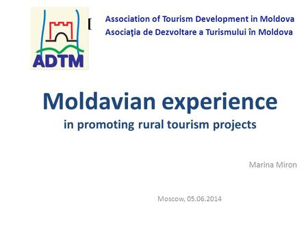 Moldavian experience in promoting rural tourism projects Marina Miron Moscow, 05.06.2014 ADTM Association of Tourism Development in Moldova Asociaţia de.