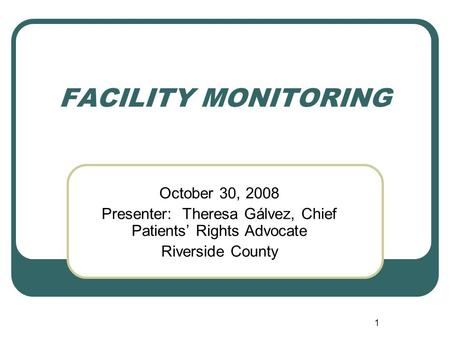 1 FACILITY MONITORING October 30, 2008 Presenter: Theresa Gálvez, Chief Patients’ Rights Advocate Riverside County.