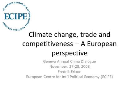 Climate change, trade and competitiveness – A European perspective Geneva Annual China Dialogue November, 27-28, 2008 Fredrik Erixon European Centre for.