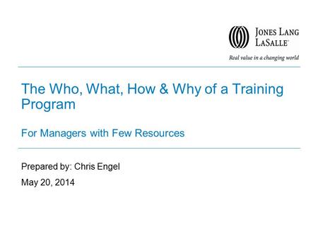 The Who, What, How & Why of a Training Program For Managers with Few Resources Prepared by: Chris Engel May 20, 2014.