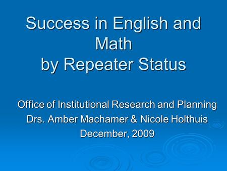 Success in English and Math by Repeater Status Office of Institutional Research and Planning Drs. Amber Machamer & Nicole Holthuis December, 2009.