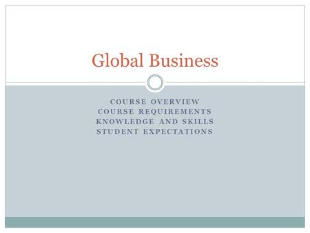 COURSE OVERVIEW COURSE REQUIREMENTS KNOWLEDGE AND SKILLS STUDENT EXPECTATIONS Global Business.