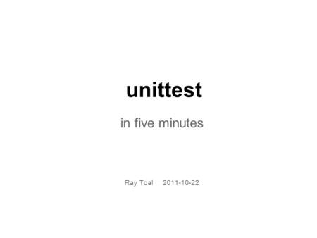 Unittest in five minutes Ray Toal 2011-10-22. How to unit test Not manually, that's for sure You write code that exercises your code Perform assertions.