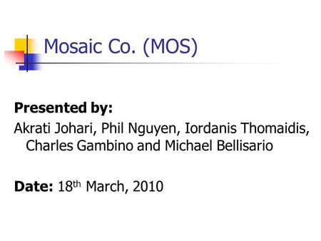 Mosaic Co. (MOS) Presented by: Akrati Johari, Phil Nguyen, Iordanis Thomaidis, Charles Gambino and Michael Bellisario Date: 18 th March, 2010.