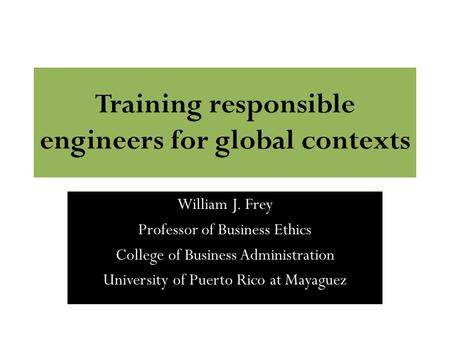 Training responsible engineers for global contexts William J. Frey Professor of Business Ethics College of Business Administration University of Puerto.