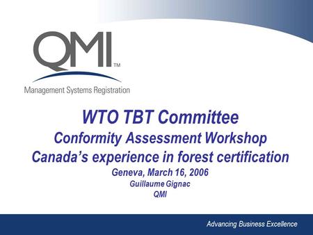 Advancing Business Excellence WTO TBT Committee Conformity Assessment Workshop Canada’s experience in forest certification Geneva, March 16, 2006 Guillaume.