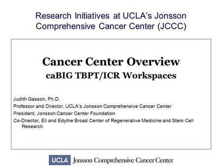 Research Initiatives at UCLA’s Jonsson Comprehensive Cancer Center (JCCC) Cancer Center Overview caBIG TBPT/ICR Workspaces Judith Gasson, Ph.D. Professor.