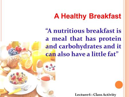 A Healthy Breakfast “A nutritious breakfast is a meal that has protein and carbohydrates and it can also have a little fat” Lecture 6 : Class Activity.