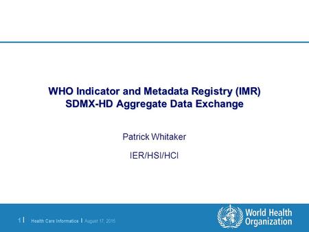 Health Care Informatics | August 17, 2015 1 |1 | WHO Indicator and Metadata Registry (IMR) SDMX-HD Aggregate Data Exchange Patrick Whitaker IER/HSI/HCI.