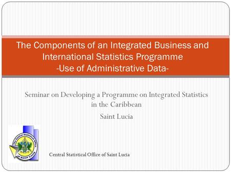 Seminar on Developing a Programme on Integrated Statistics in the Caribbean Saint Lucia The Components of an Integrated Business and International Statistics.