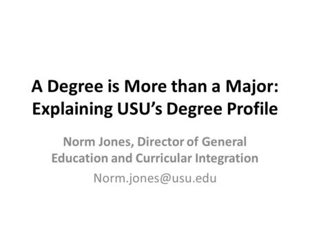 A Degree is More than a Major: Explaining USU’s Degree Profile Norm Jones, Director of General Education and Curricular Integration
