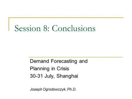 Session 8: Conclusions Demand Forecasting and Planning in Crisis 30-31 July, Shanghai Joseph Ogrodowczyk, Ph.D.