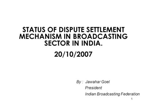1 STATUS OF DISPUTE SETTLEMENT MECHANISM IN BROADCASTING SECTOR IN INDIA. 20/10/2007 By : Jawahar Goel President Indian Broadcasting Federation.