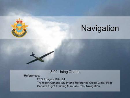 Navigation 3.02 Using Charts References: FTGU pages 184-194 Transport Canada Study and Reference Guide Glider Pilot Canada Flight Training Manual – Pilot.