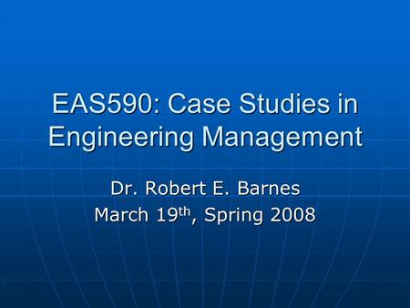 EAS590: Case Studies in Engineering Management Dr. Robert E. Barnes March 19 th, Spring 2008.