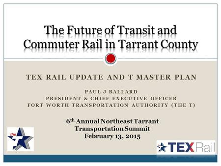 TEX RAIL UPDATE AND T MASTER PLAN PAUL J BALLARD PRESIDENT & CHIEF EXECUTIVE OFFICER FORT WORTH TRANSPORTATION AUTHORITY (THE T) 6 th Annual Northeast.