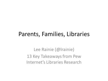 Parents, Families, Libraries Lee Rainie 13 Key Takeaways from Pew Internet’s Libraries Research.