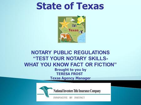 State of Texas NOTARY PUBLIC REGULATIONS “TEST YOUR NOTARY SKILLS- WHAT YOU KNOW FACT OR FICTION” Brought to you by TERESA FROST Texas Agency Manager.