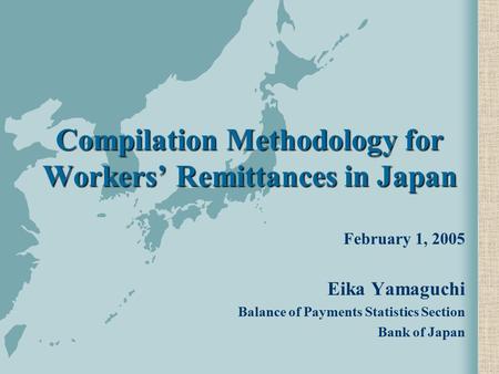 Compilation Methodology for Workers’ Remittances in Japan February 1, 2005 Eika Yamaguchi Balance of Payments Statistics Section Bank of Japan.