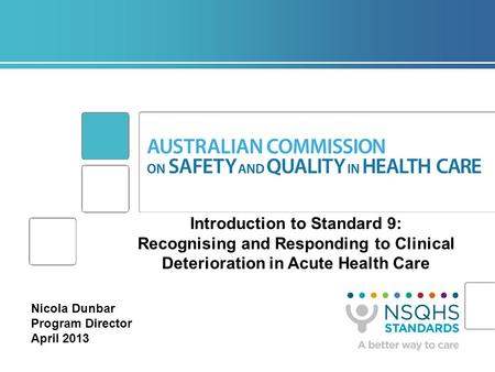Introduction to Standard 9: Recognising and Responding to Clinical Deterioration in Acute Health Care Nicola Dunbar Program Director April 2013.