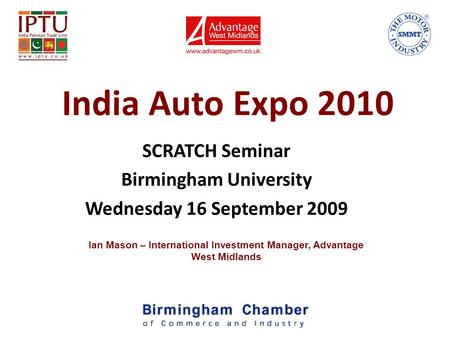 India Auto Expo 2010 SCRATCH Seminar Birmingham University Wednesday 16 September 2009 Ian Mason – International Investment Manager, Advantage West Midlands.