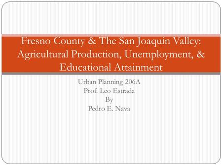 Urban Planning 206A Prof. Leo Estrada By Pedro E. Nava Fresno County & The San Joaquin Valley: Agricultural Production, Unemployment, & Educational Attainment.