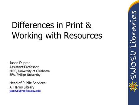 Differences in Print & Working with Resources Jason Dupree Assistant Professor MLIS, University of Oklahoma BFA, Phillips University Head of Public Services.