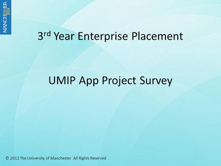 3 rd Year Enterprise Placement UMIP App Project Survey © 2012 The University of Manchester All Rights Reserved.