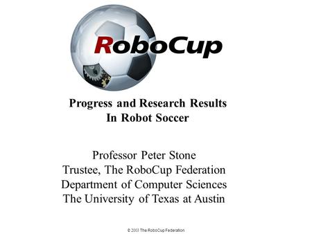 © 2003 The RoboCup Federation Progress and Research Results In Robot Soccer Professor Peter Stone Trustee, The RoboCup Federation Department of Computer.