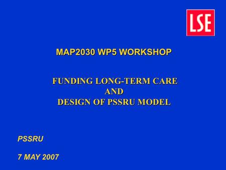 MAP2030 WP5 WORKSHOP FUNDING LONG-TERM CARE FUNDING LONG-TERM CAREAND DESIGN OF PSSRU MODEL PSSRU 7 MAY 2007.