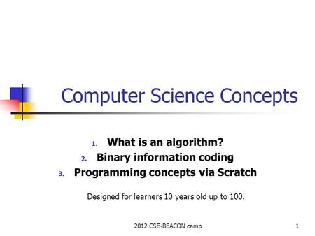 2012 CSE-BEACON camp1 Computer Science Concepts 1. What is an algorithm? 2. Binary information coding 3. Programming concepts via Scratch Designed for.