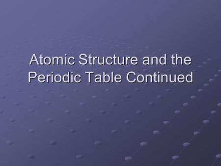 Atomic Structure and the Periodic Table Continued.