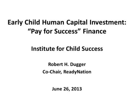 Early Child Human Capital Investment: “Pay for Success” Finance Institute for Child Success Robert H. Dugger Co-Chair, ReadyNation June 26, 2013.
